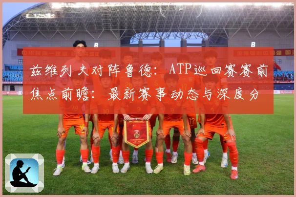 兹维列夫对阵鲁德：ATP巡回赛赛前焦点前瞻：最新赛事动态与深度分析