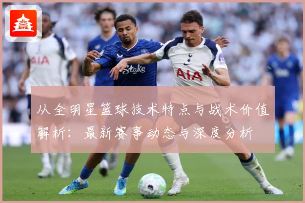 从全明星篮球技术特点与战术价值解析：最新赛事动态与深度分析