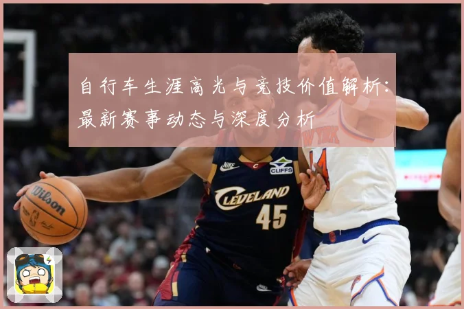 自行车生涯高光与竞技价值解析：最新赛事动态与深度分析