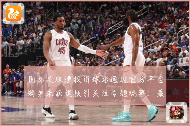 国际足联遭投诉球迷通过官方平台购票未获退款引关注专题观察：最新赛事动态与深度分析