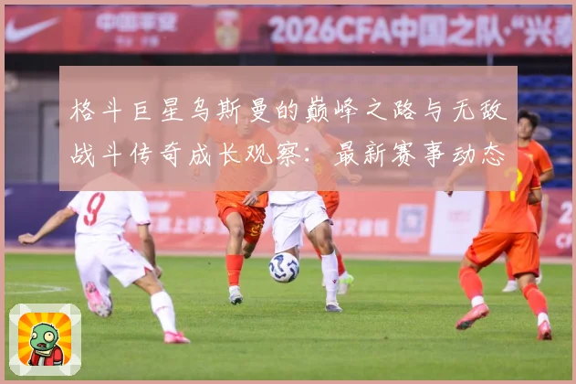 格斗巨星乌斯曼的巅峰之路与无敌战斗传奇成长观察：最新赛事动态与深度分析