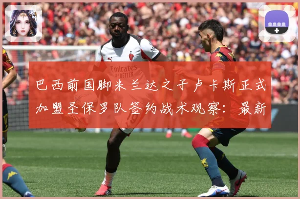 巴西前国脚米兰达之子卢卡斯正式加盟圣保罗队签约战术观察：最新赛事动态与深度分析