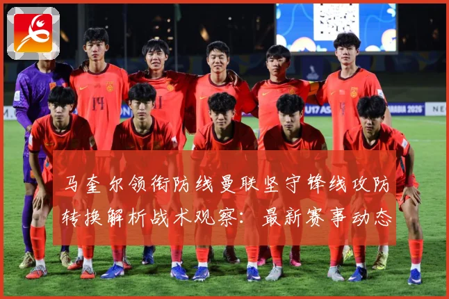 马奎尔领衔防线曼联坚守锋线攻防转换解析战术观察：最新赛事动态与深度分析