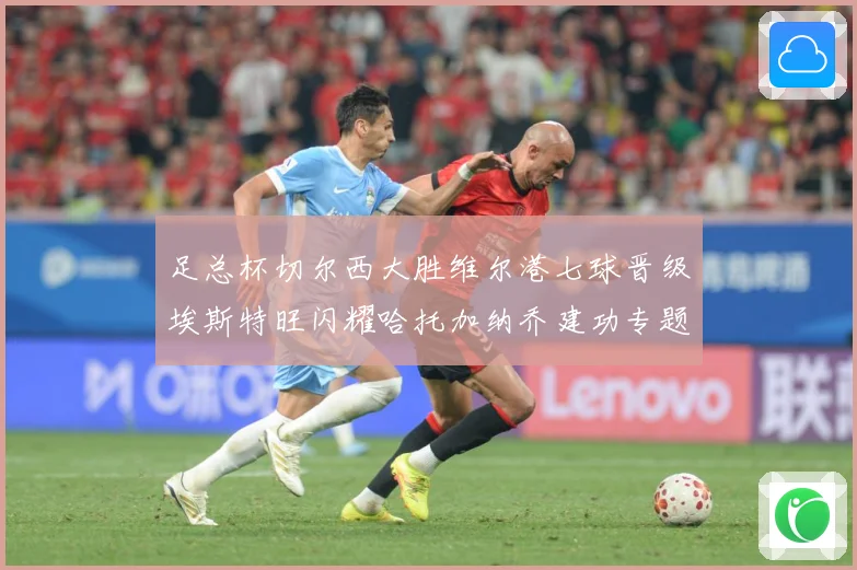 足总杯切尔西大胜维尔港七球晋级埃斯特旺闪耀哈托加纳乔建功专题观察：最新赛事动态与深度分析