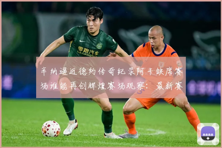 辛纳逼近德约传奇纪录阿卡缺席赛场谁能再创辉煌赛场观察：最新赛事动态与深度分析