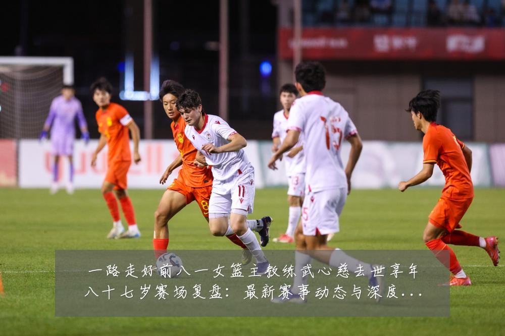 一路走好前八一女篮主教练武心慈去世享年八十七岁赛场复盘:最新赛事动态与深度分析