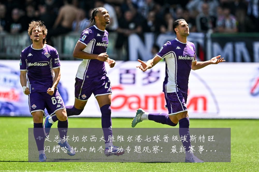 足总杯切尔西大胜维尔港七球晋级埃斯特旺闪耀哈托加纳乔建功专题观察:最新赛事动态与深度分析
